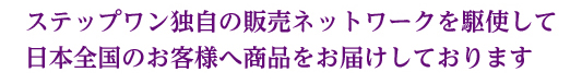 ステップワン独自の販売ネットワークを駆使して日本全国のお客様へ商品をお届けしております。